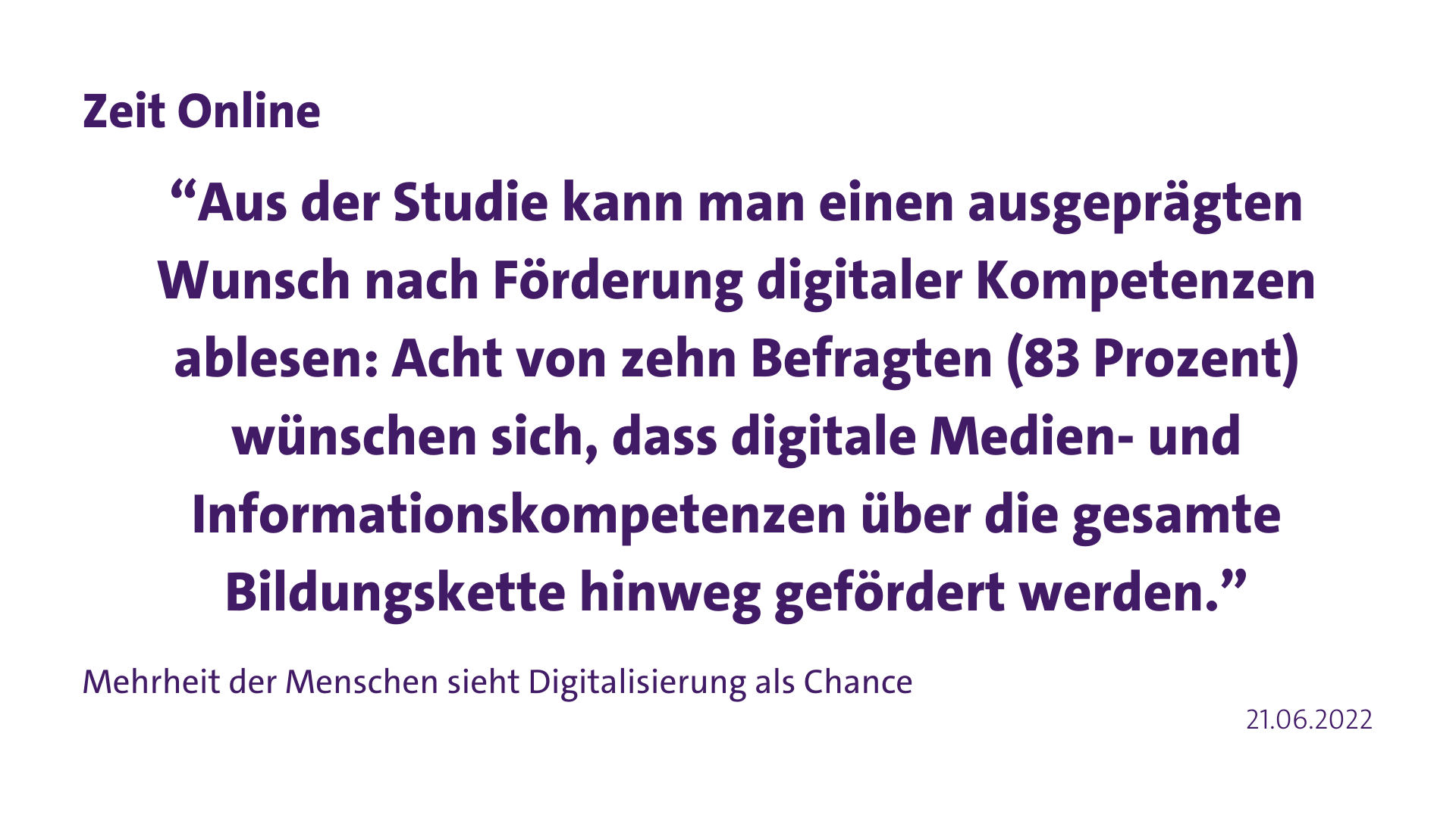 Zitat Zeit Online “Aus der Studie kann man einen ausgeprägten Wunsch nach Förderung digitaler Kompetenzen ablesen: Acht von zehn Befragten (83 Prozent) wünschen sich, dass digitale Medien- und Informationskompetenzen über die gesamte Bildungskette hinweg gefördert werden.”
