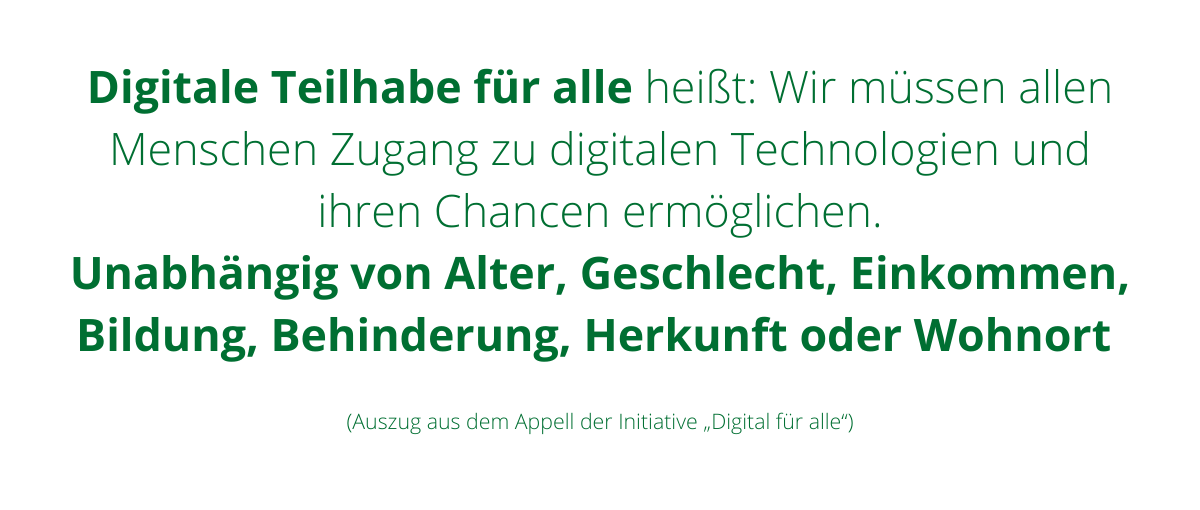 Digitale Teilhabe für alle heißt: Wir müssen allen Menschen Zugang zu digitalen Technologien und ihren Chancen ermöglichen. Unabhängig von Alter, Geschlecht, Einkommen, Bildung, Behinderung, Herkunft oder Wohnort. Auszug aus dem Appell der Initiative Digital für alle.